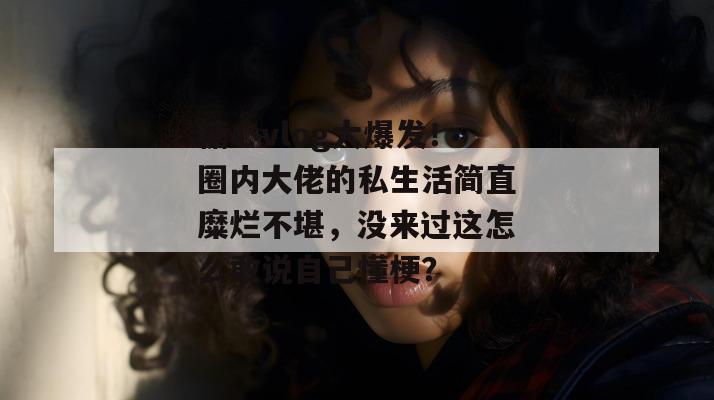 糖心vlog大爆发!圈内大佬的私生活简直糜烂不堪,没来过这怎么敢说自己懂梗?