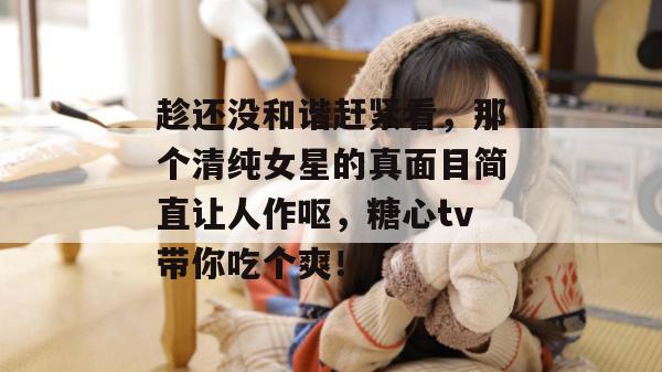趁还没和谐赶紧看,那个清纯女星的真面目简直让人作呕,糖心tv带你吃个爽!