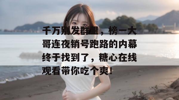 千万别发群里,榜一大哥连夜销号跑路的内幕终于找到了,糖心在线观看带你吃个爽!