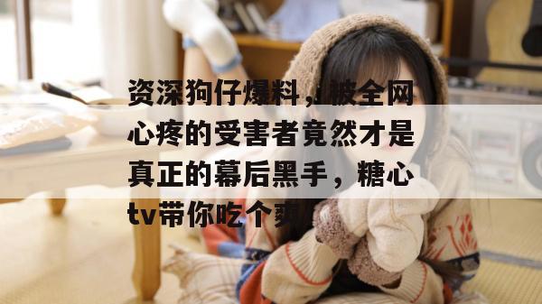 资深狗仔爆料,被全网心疼的受害者竟然才是真正的幕后黑手,糖心tv带你吃个爽!