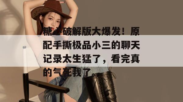 糖心破解版大爆发!原配手撕极品小三的聊天记录太生猛了,看完真的气死我了。